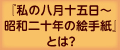 『私の八月十五日〜昭和二十年の絵手紙』とは？