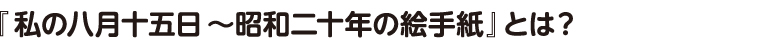 「私の八月十五日〜昭和二十年の絵手紙」とは